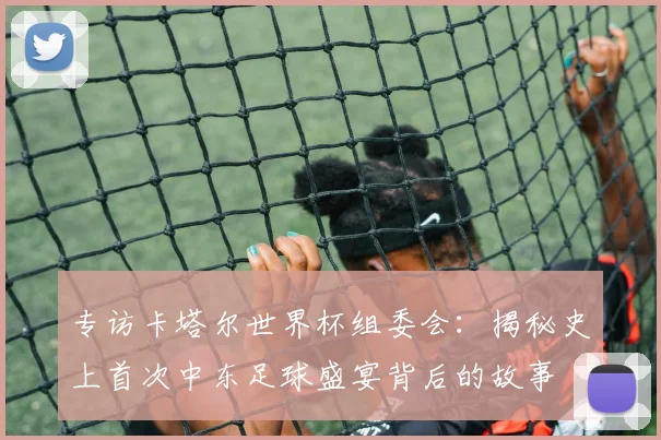 专访卡塔尔世界杯组委会：揭秘史上首次中东足球盛宴背后的故事