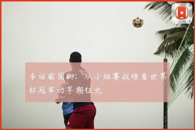 专访前国脚：从小组赛战绩看世界杯冠军的早期征兆