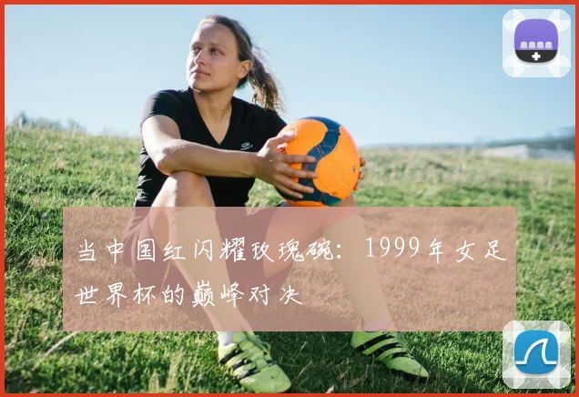 当中国红闪耀玫瑰碗:1999年女足世界杯的巅峰对决