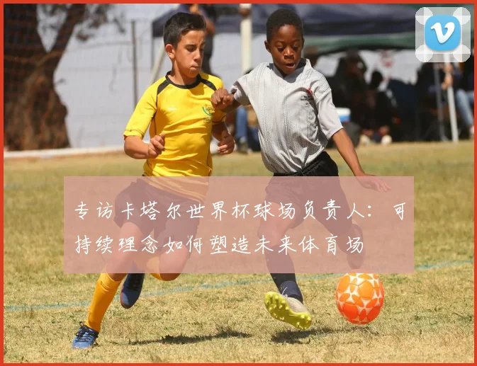 专访卡塔尔世界杯球场负责人：可持续理念如何塑造未来体育场