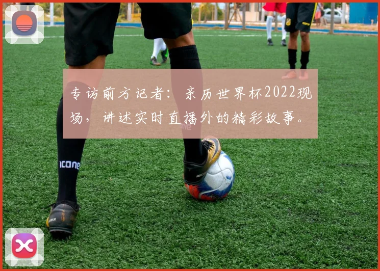 专访前方记者：亲历世界杯2022现场，讲述实时直播外的精彩故事。