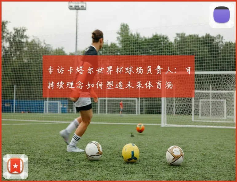 专访卡塔尔世界杯球场负责人：可持续理念如何塑造未来体育场