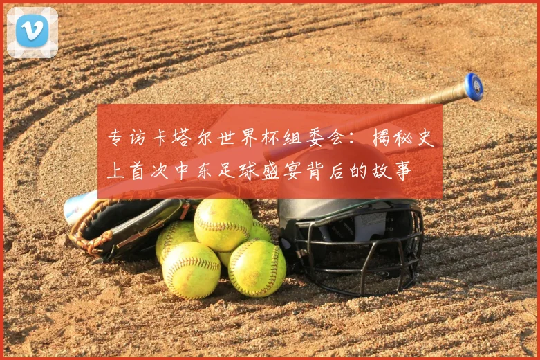 专访卡塔尔世界杯组委会：揭秘史上首次中东足球盛宴背后的故事