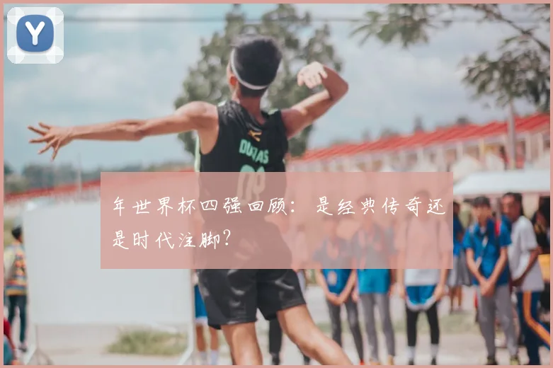 年世界杯四强回顾：是经典传奇还是时代注脚？