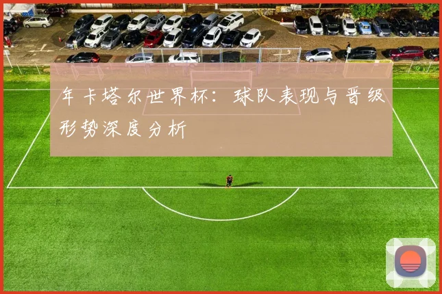 年卡塔尔世界杯：球队表现与晋级形势深度分析