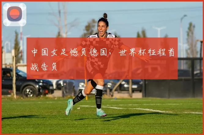 中国女足憾负德国，世界杯征程首战告负