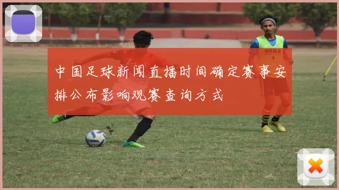 中国足球新闻直播时间确定赛事安排公布影响观赛查询方式