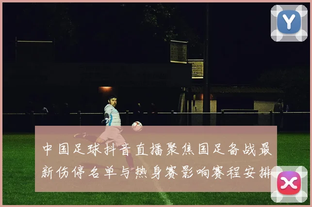 中国足球抖音直播聚焦国足备战最新伤停名单与热身赛影响赛程安排