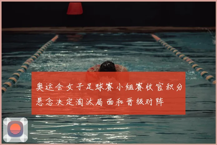 奥运会女子足球赛小组赛收官积分悬念决定淘汰局面和晋级对阵