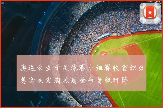 奥运会女子足球赛小组赛收官积分悬念决定淘汰局面和晋级对阵
