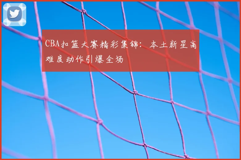 CBA扣篮大赛精彩集锦：本土新星高难度动作引爆全场