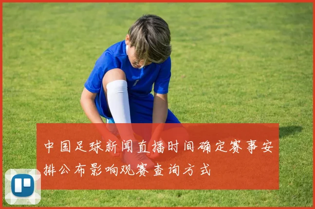 中国足球新闻直播时间确定赛事安排公布影响观赛查询方式