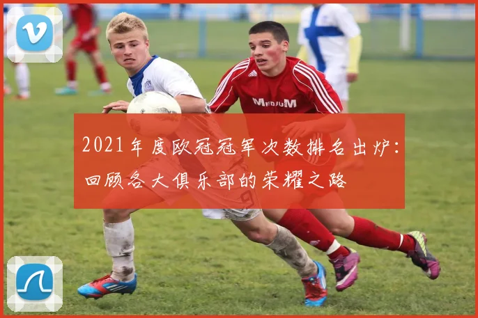 2021年度欧冠冠军次数排名出炉：回顾各大俱乐部的荣耀之路