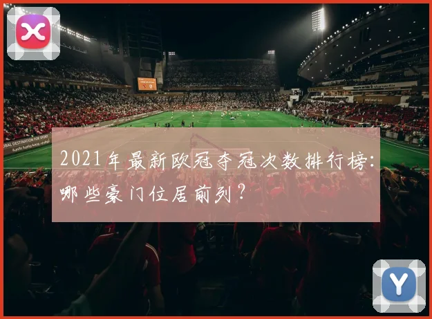 2021年最新欧冠夺冠次数排行榜:哪些豪门位居前列?