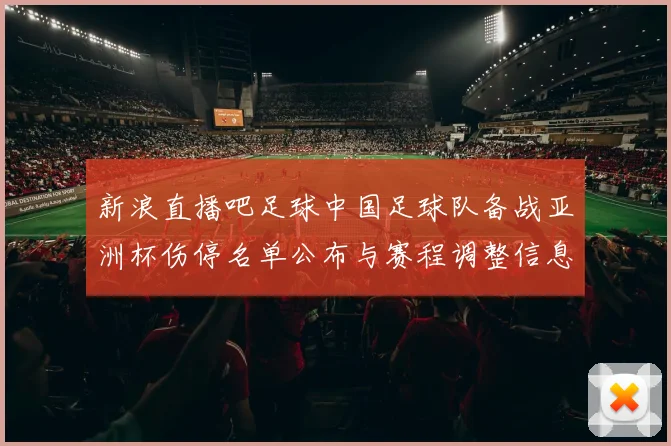 新浪直播吧足球中国足球队备战亚洲杯伤停名单公布与赛程调整信息汇总