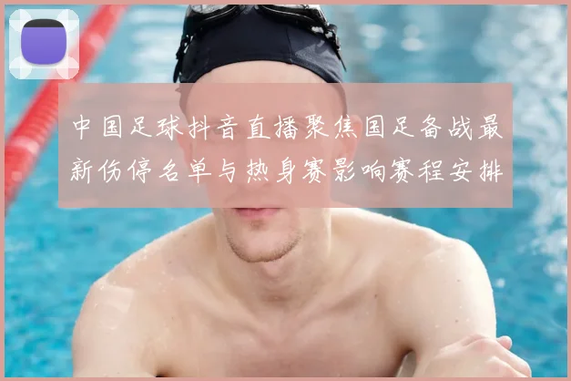 中国足球抖音直播聚焦国足备战最新伤停名单与热身赛影响赛程安排