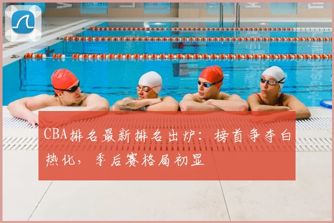 CBA排名最新排名出炉：榜首争夺白热化，季后赛格局初显