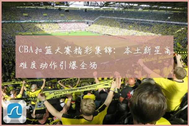 CBA扣篮大赛精彩集锦：本土新星高难度动作引爆全场