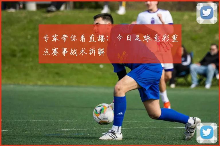 专家带你看直播:今日足球竞彩重点赛事战术拆解