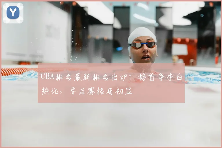 CBA排名最新排名出炉：榜首争夺白热化，季后赛格局初显