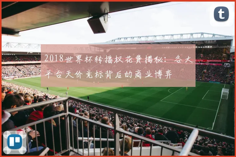 2018世界杯转播权花费揭秘：各大平台天价竞标背后的商业博弈